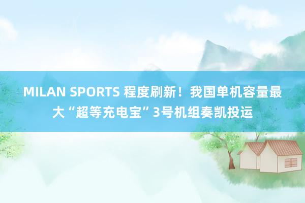 MILAN SPORTS 程度刷新！我国单机容量最大“超等充电宝”3号机组奏凯投运