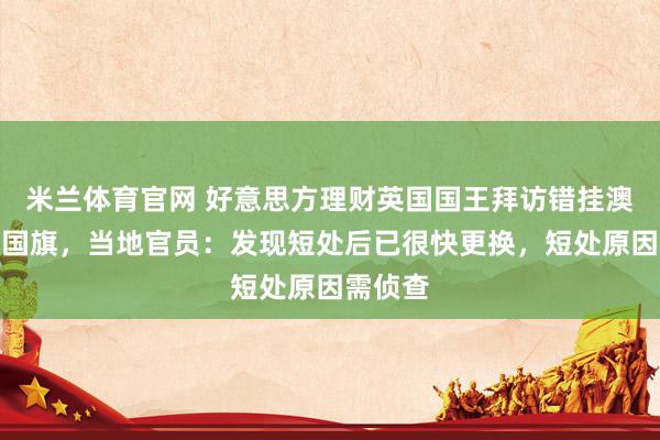 米兰体育官网 好意思方理财英国国王拜访错挂澳大利亚国旗，当地官员：发现短处后已很快更换，短处原因需侦查