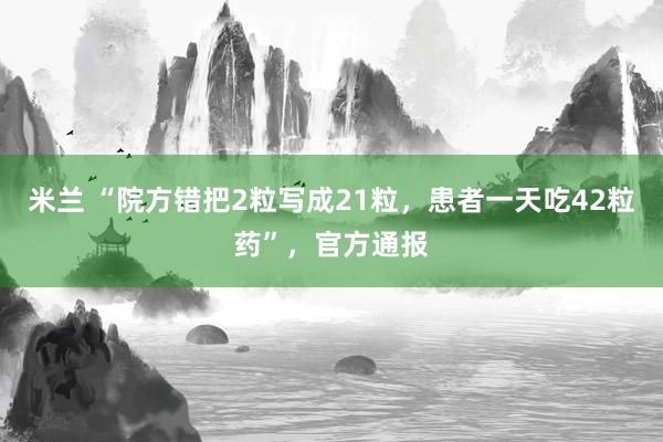 米兰 “院方错把2粒写成21粒，患者一天吃42粒药”，官方通报