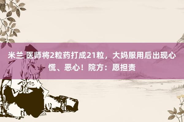 米兰 医师将2粒药打成21粒，大妈服用后出现心慌、恶心！院方：愿担责