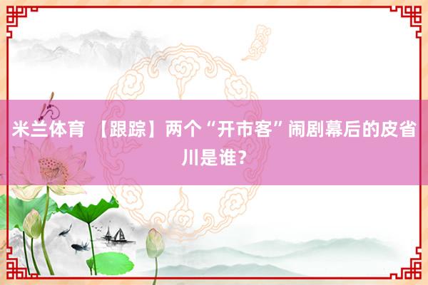 米兰体育 【跟踪】两个“开市客”闹剧幕后的皮省川是谁？