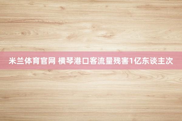 米兰体育官网 横琴港口客流量残害1亿东谈主次