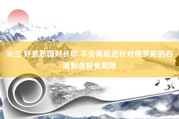 米兰 好意思国财长称 不会再延迟针对俄罗斯的石油制裁豁免期限
