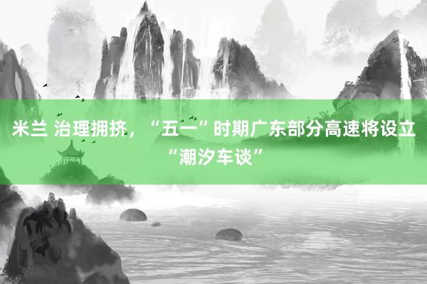 米兰 治理拥挤，“五一”时期广东部分高速将设立“潮汐车谈”