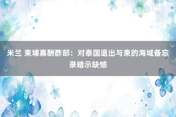 米兰 柬埔寨酬酢部：对泰国退出与柬的海域备忘录暗示缺憾
