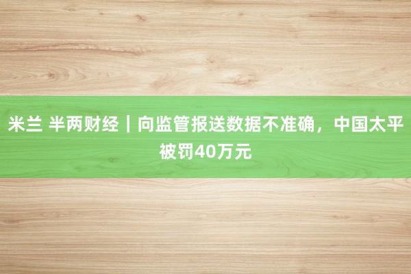 米兰 半两财经｜向监管报送数据不准确，中国太平被罚40万元