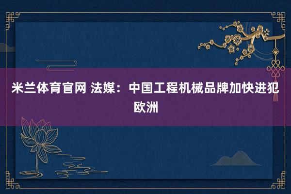 米兰体育官网 法媒：中国工程机械品牌加快进犯欧洲