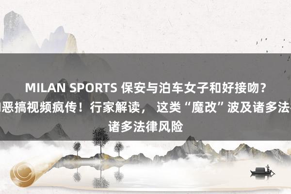 MILAN SPORTS 保安与泊车女子和好接吻？网友AI恶搞视频疯传！行家解读， 这类“魔改”波及诸多法律风险