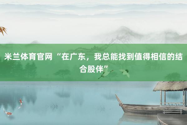 米兰体育官网 “在广东，我总能找到值得相信的结合股伴”