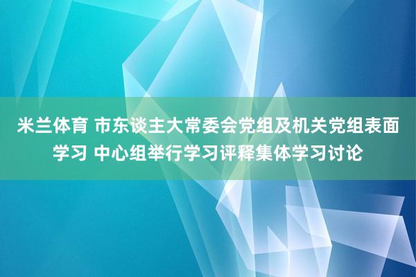 米兰体育 市东谈主大常委会党组及机关党组表面学习 中心组举行学习评释集体学习讨论