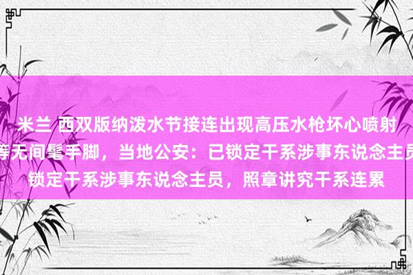 米兰 西双版纳泼水节接连出现高压水枪坏心喷射、强拉车门围堵泼水等无间髦手脚，当地公安：已锁定干系涉事东说念主员，照章讲究干系连累