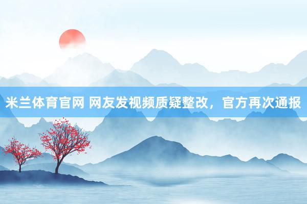 米兰体育官网 网友发视频质疑整改，官方再次通报