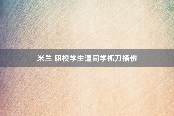 米兰 职校学生遭同学抓刀捅伤