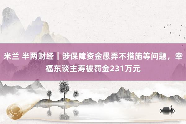 米兰 半两财经｜涉保障资金愚弄不措施等问题，幸福东谈主寿被罚金231万元