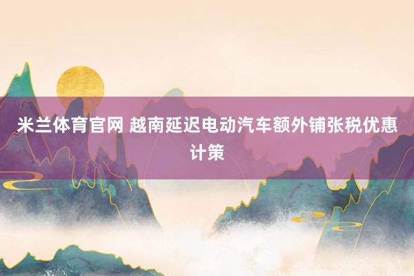 米兰体育官网 越南延迟电动汽车额外铺张税优惠计策