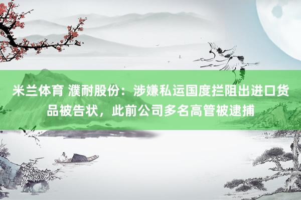 米兰体育 濮耐股份：涉嫌私运国度拦阻出进口货品被告状，此前公司多名高管被逮捕