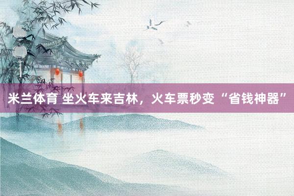 米兰体育 坐火车来吉林，火车票秒变 “省钱神器”