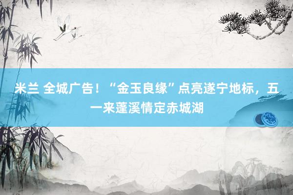 米兰 全城广告！“金玉良缘”点亮遂宁地标，五一来蓬溪情定赤城湖
