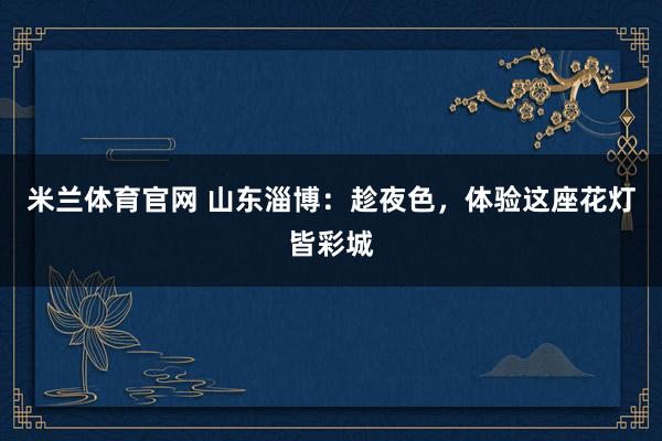 米兰体育官网 山东淄博：趁夜色，体验这座花灯皆彩城