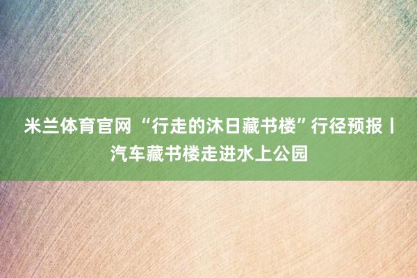 米兰体育官网 “行走的沐日藏书楼”行径预报丨汽车藏书楼走进水上公园