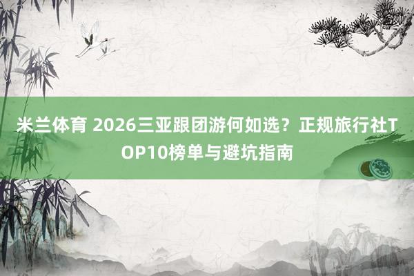 米兰体育 2026三亚跟团游何如选？正规旅行社TOP10榜单与避坑指南