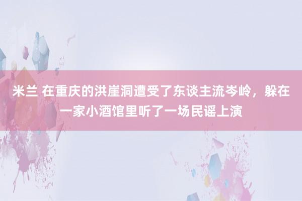 米兰 在重庆的洪崖洞遭受了东谈主流岑岭，躲在一家小酒馆里听了一场民谣上演