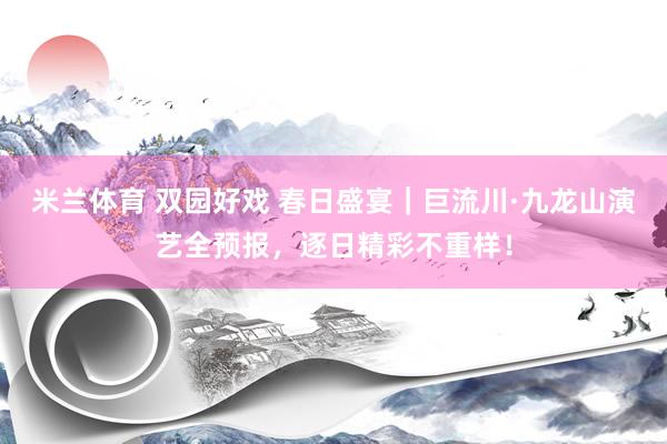 米兰体育 双园好戏 春日盛宴｜巨流川·九龙山演艺全预报，逐日精彩不重样！