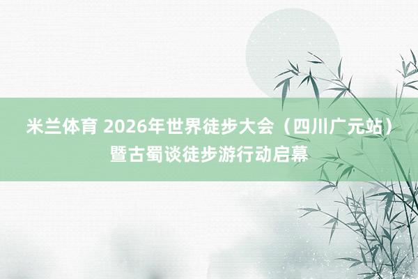 米兰体育 2026年世界徒步大会（四川广元站）暨古蜀谈徒步游行动启幕
