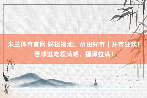 米兰体育官网 妈祖福地・莆田好市｜开市狂欢！看球逛吃领满减，福泽拉满！