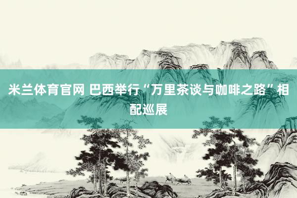 米兰体育官网 巴西举行“万里茶谈与咖啡之路”相配巡展