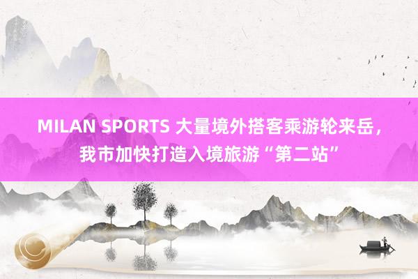 MILAN SPORTS 大量境外搭客乘游轮来岳，我市加快打造入境旅游“第二站”