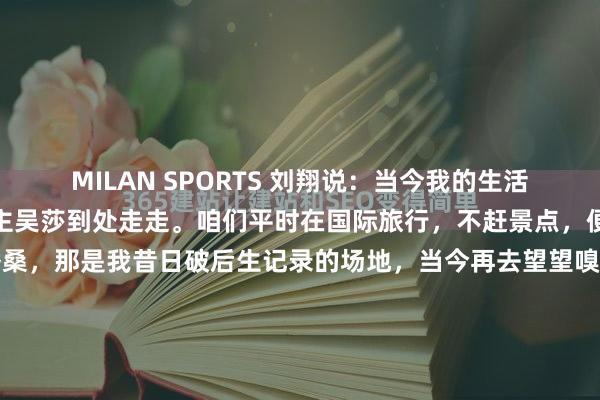MILAN SPORTS 刘翔说：当今我的生活很浅薄，便是和我爱东谈主吴莎到处走走。咱们平时在国际旅行，不赶景点，便是冉冉逛。比如去瑞士洛桑，那是我昔日破后生记录的场地，当今再去望望嗅觉不相似了；也去巴黎的塞纳河畔分布，或者在南好意思的一些小镇住上一阵。无谓思着下一场比赛什么时分，也无谓承受那么大的压力，过我方的小日子，平...