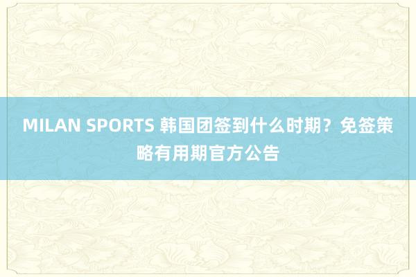 MILAN SPORTS 韩国团签到什么时期？免签策略有用期官方公告