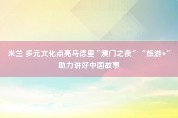 米兰 多元文化点亮马德里“澳门之夜” “旅游+”助力讲好中国故事
