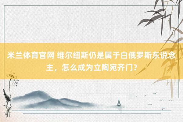 米兰体育官网 维尔纽斯仍是属于白俄罗斯东说念主，怎么成为立陶宛齐门？