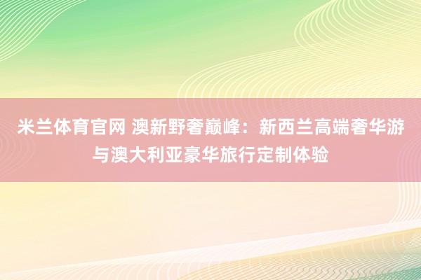 米兰体育官网 澳新野奢巅峰：新西兰高端奢华游与澳大利亚豪华旅行定制体验