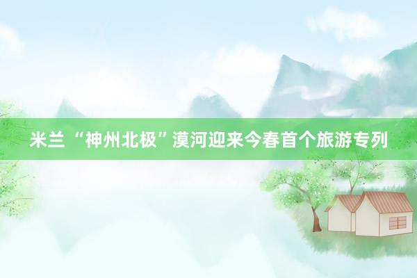 米兰 “神州北极”漠河迎来今春首个旅游专列