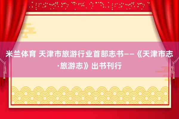 米兰体育 天津市旅游行业首部志书——《天津市志·旅游志》出书刊行