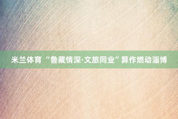 米兰体育 “鲁藏情深·文旅同业”算作燃动淄博