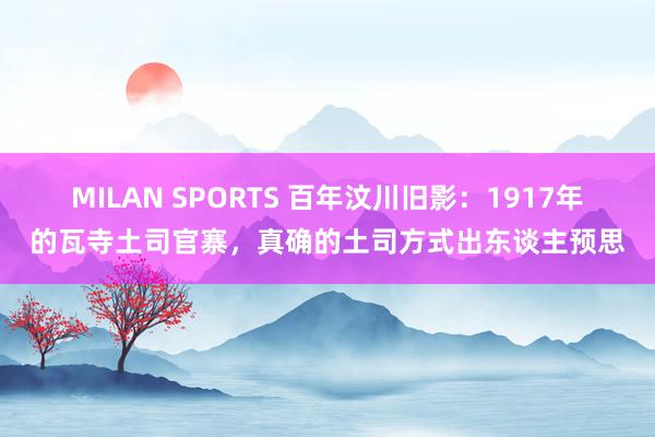MILAN SPORTS 百年汶川旧影：1917年的瓦寺土司官寨，真确的土司方式出东谈主预思