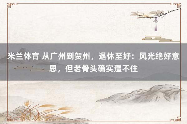 米兰体育 从广州到贺州，退休至好：风光绝好意思，但老骨头确实遭不住