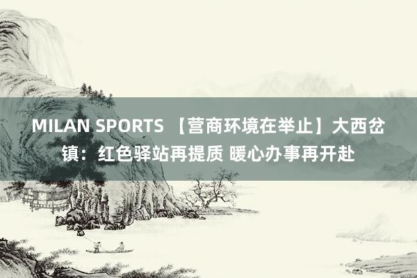 MILAN SPORTS 【营商环境在举止】大西岔镇：红色驿站再提质 暖心办事再开赴