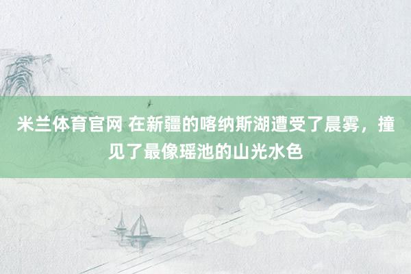 米兰体育官网 在新疆的喀纳斯湖遭受了晨雾，撞见了最像瑶池的山光水色