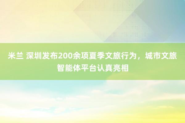 米兰 深圳发布200余项夏季文旅行为，城市文旅智能体平台认真亮相