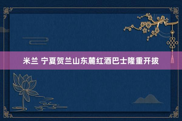 米兰 宁夏贺兰山东麓红酒巴士隆重开拔