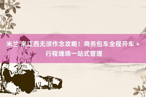 米兰 来江西无须作念攻略！商务包车全程开车 + 行程缠绵一站式管理