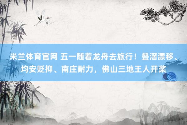 米兰体育官网 五一随着龙舟去旅行！叠滘漂移、均安贬抑、南庄耐力，佛山三地王人开桨