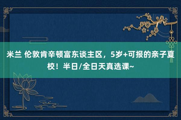 米兰 伦敦肯辛顿富东谈主区，5岁+可报的亲子夏校！半日/全日天真选课~