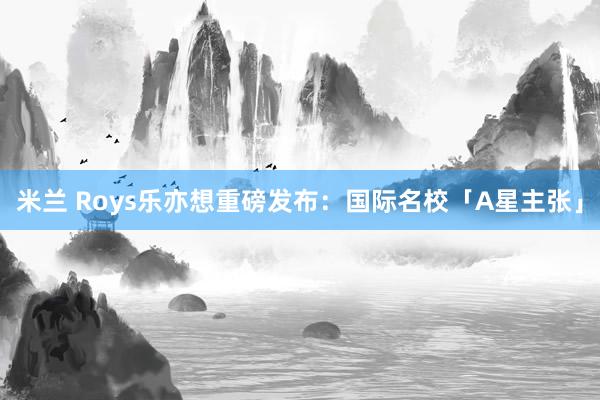 米兰 Roys乐亦想重磅发布：国际名校「A星主张」