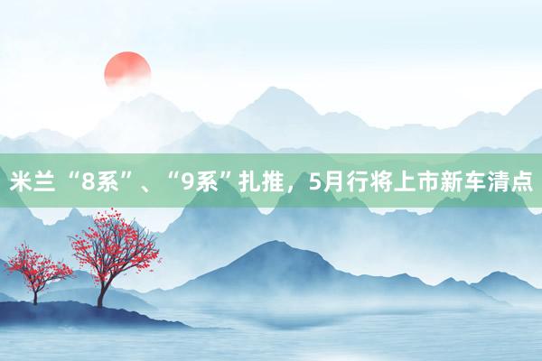 米兰 “8系”、“9系”扎推，5月行将上市新车清点